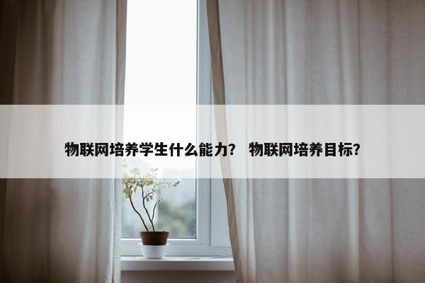 物联网培养学生什么能力？ 物联网培养目标？