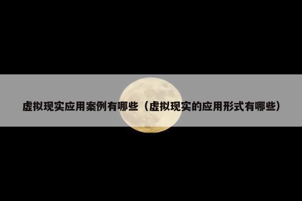 虚拟现实应用案例有哪些（虚拟现实的应用形式有哪些）