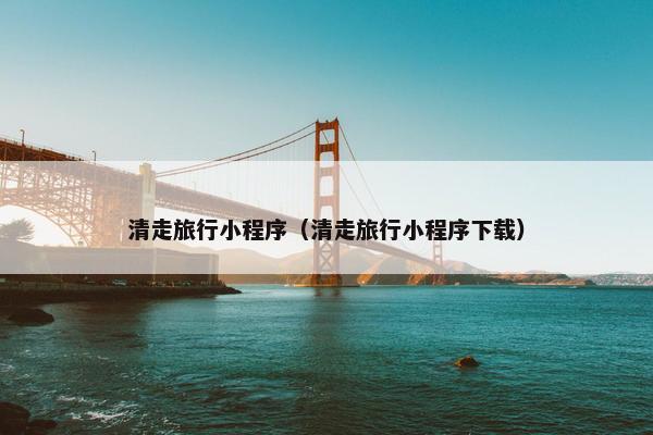 清走旅行小程序（清走旅行小程序下载）