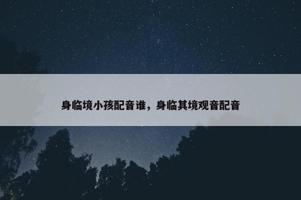 身临境小孩配音谁，身临其境观音配音