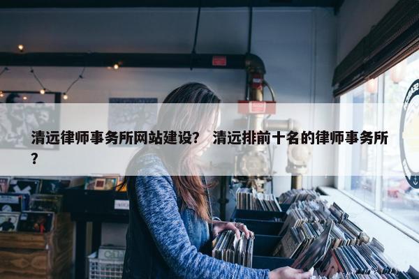 清远律师事务所网站建设？ 清远排前十名的律师事务所？