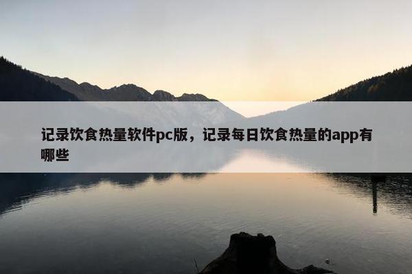 记录饮食热量软件pc版，记录每日饮食热量的app有哪些