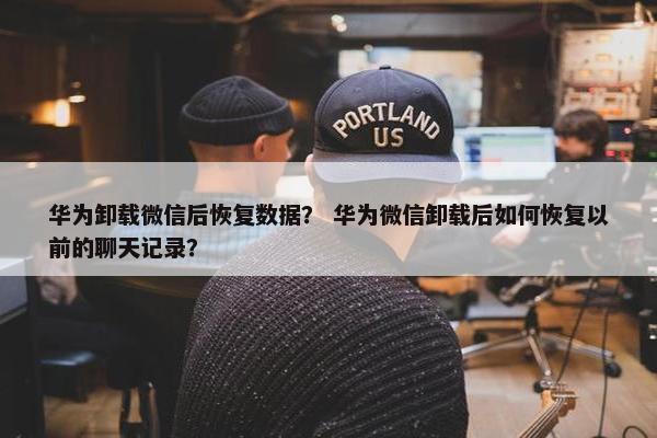 华为卸载微信后恢复数据？ 华为微信卸载后如何恢复以前的聊天记录？