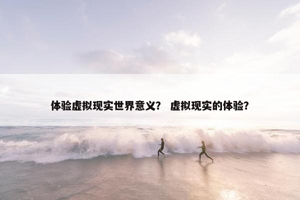 体验虚拟现实世界意义？ 虚拟现实的体验？