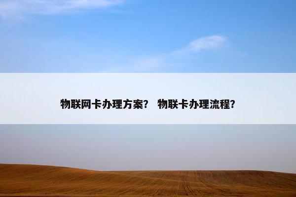 物联网卡办理方案？ 物联卡办理流程？