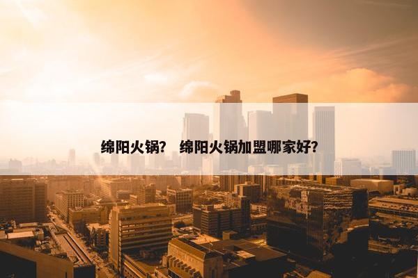 绵阳火锅？ 绵阳火锅加盟哪家好？