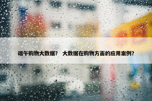 端午购物大数据？ 大数据在购物方面的应用案例？