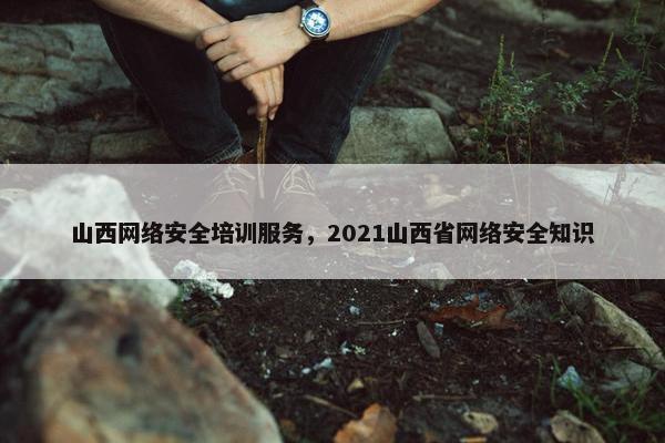 山西网络安全培训服务，2021山西省网络安全知识