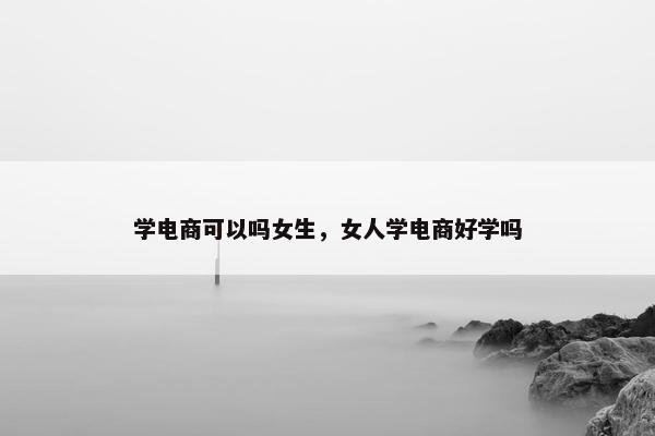 学电商可以吗女生，女人学电商好学吗