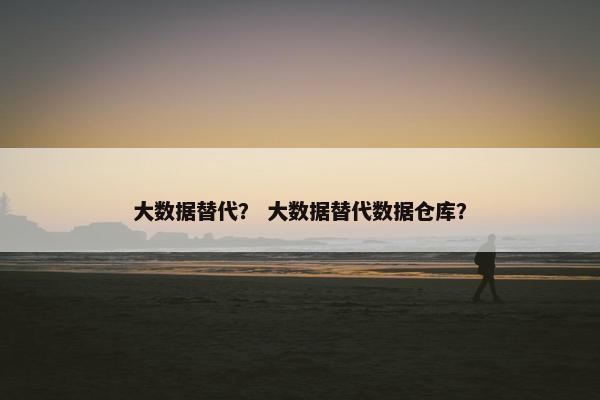 大数据替代？ 大数据替代数据仓库？