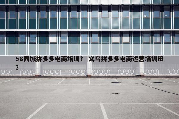 58同城拼多多电商培训？ 义乌拼多多电商运营培训班？
