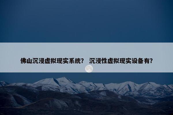 佛山沉浸虚拟现实系统？ 沉浸性虚拟现实设备有？