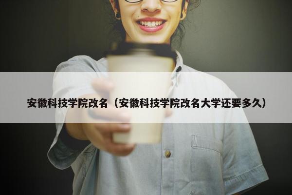 安徽科技学院改名（安徽科技学院改名大学还要多久）