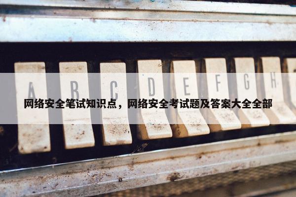 网络安全笔试知识点，网络安全考试题及答案大全全部