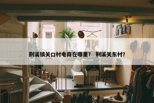荆溪镇关口村电商在哪里？ 荆溪关东村？