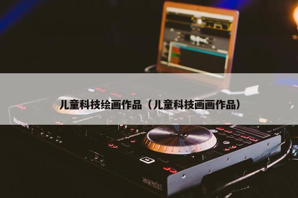 儿童科技绘画作品（儿童科技画画作品）