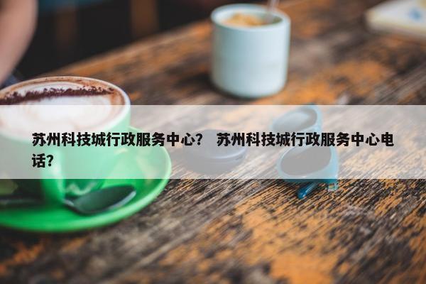 苏州科技城行政服务中心？ 苏州科技城行政服务中心电话？
