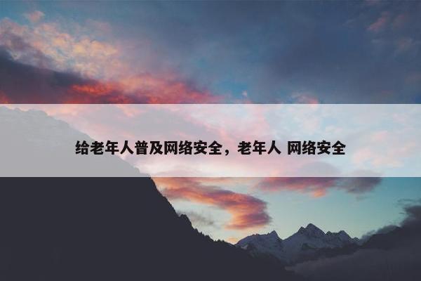 给老年人普及网络安全，老年人 网络安全