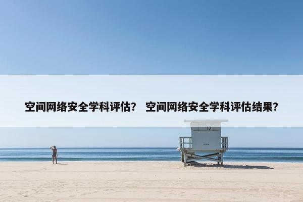 空间网络安全学科评估？ 空间网络安全学科评估结果？