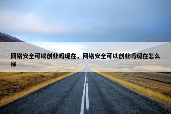 网络安全可以创业吗现在，网络安全可以创业吗现在怎么样