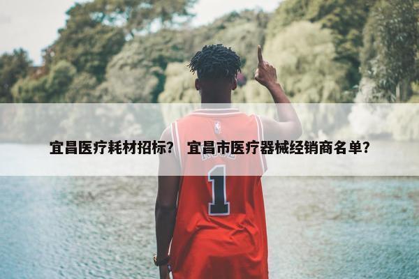 宜昌医疗耗材招标？ 宜昌市医疗器械经销商名单？