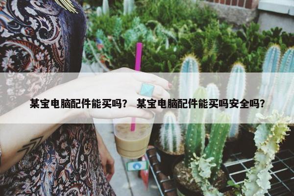 某宝电脑配件能买吗？ 某宝电脑配件能买吗安全吗？