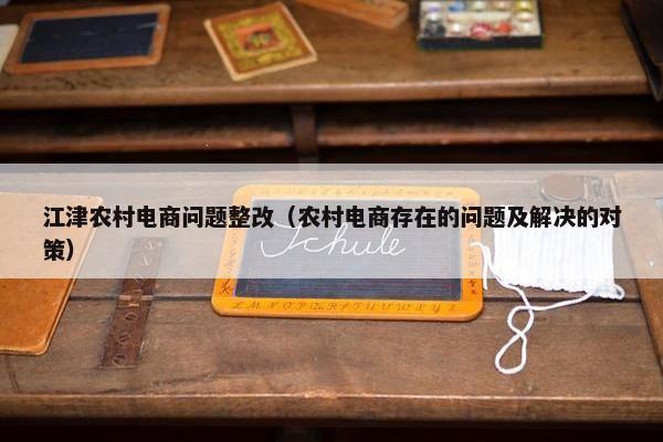 江津农村电商问题整改（农村电商存在的问题及解决的对策）