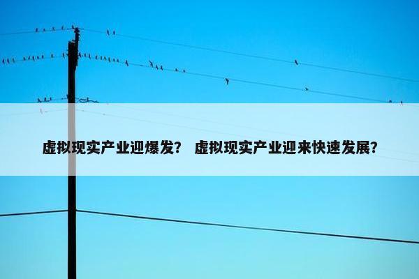 虚拟现实产业迎爆发？ 虚拟现实产业迎来快速发展？