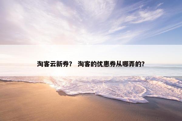 淘客云新券？ 淘客的优惠券从哪弄的？