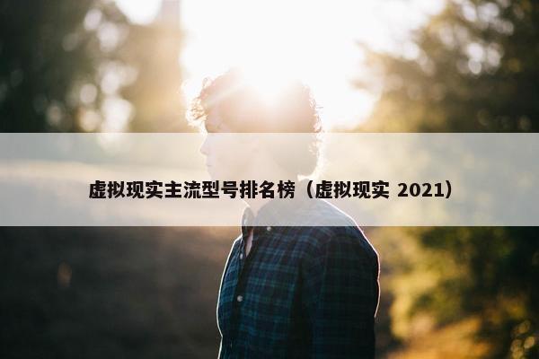 虚拟现实主流型号排名榜（虚拟现实 2021）