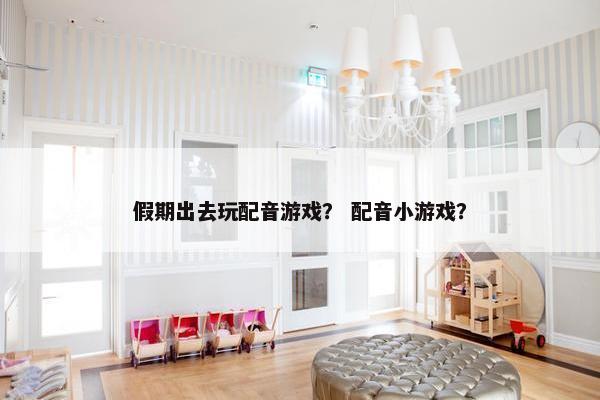 假期出去玩配音游戏？ 配音小游戏？