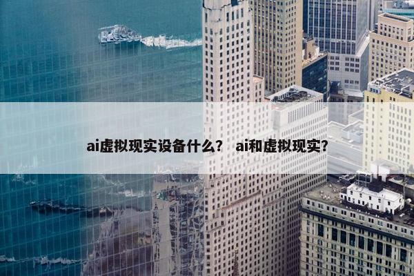 ai虚拟现实设备什么？ ai和虚拟现实？