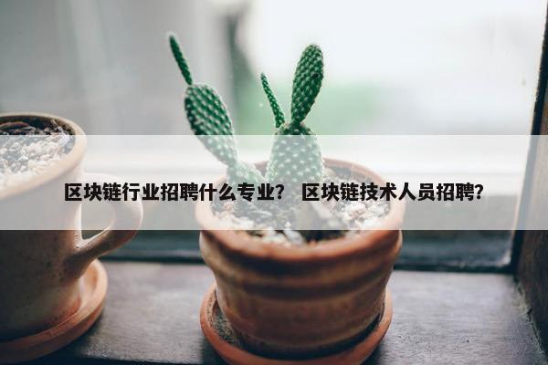 区块链行业招聘什么专业？ 区块链技术人员招聘？