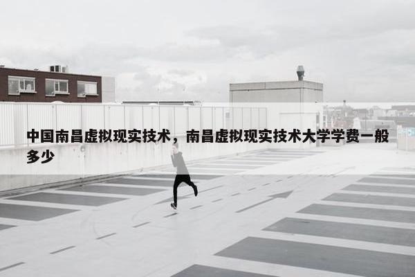 中国南昌虚拟现实技术，南昌虚拟现实技术大学学费一般多少