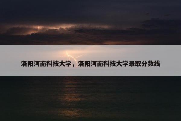 洛阳河南科技大学，洛阳河南科技大学录取分数线