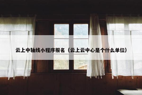 云上中轴线小程序报名（云上云中心是个什么单位）