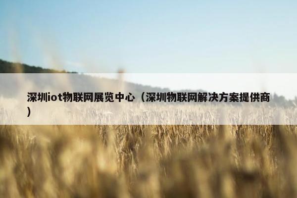 深圳iot物联网展览中心（深圳物联网解决方案提供商）