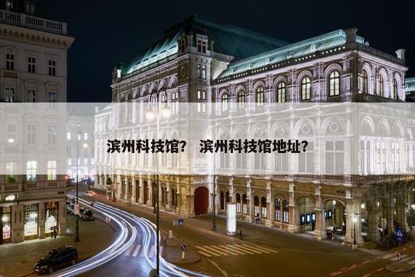 滨州科技馆？ 滨州科技馆地址？