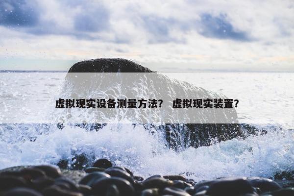 虚拟现实设备测量方法？ 虚拟现实装置？