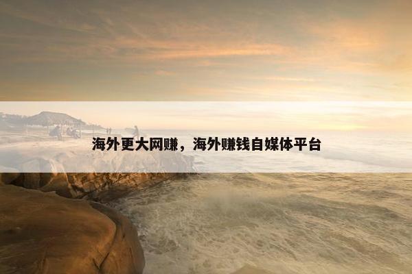 海外更大网赚，海外赚钱自媒体平台