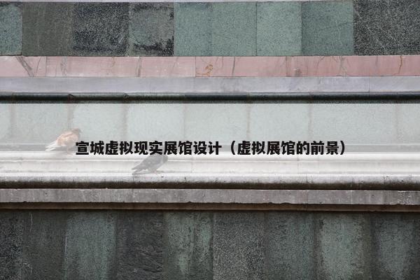 宣城虚拟现实展馆设计（虚拟展馆的前景）
