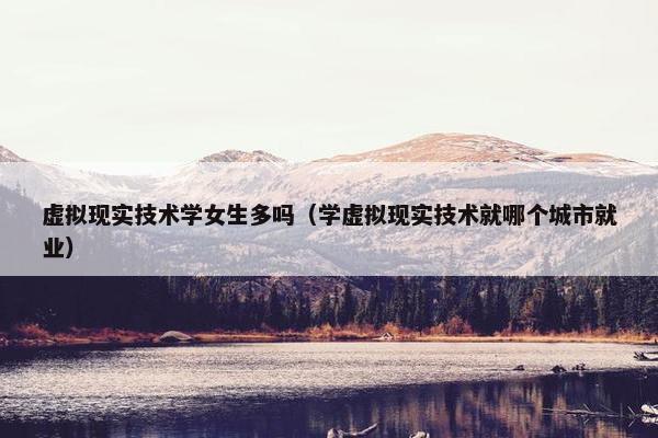 虚拟现实技术学女生多吗（学虚拟现实技术就哪个城市就业）