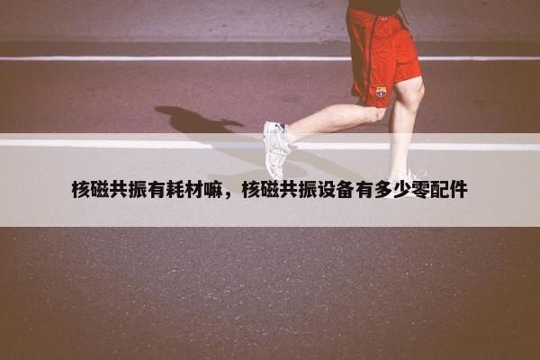 核磁共振有耗材嘛，核磁共振设备有多少零配件