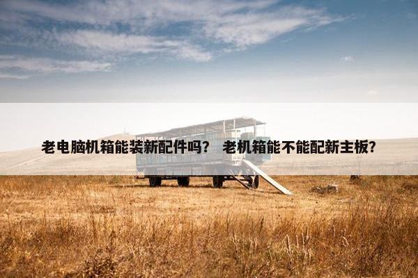 老电脑机箱能装新配件吗？ 老机箱能不能配新主板？