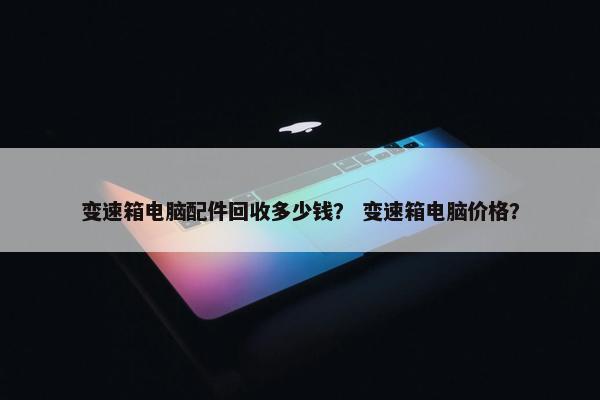 变速箱电脑配件回收多少钱？ 变速箱电脑价格？