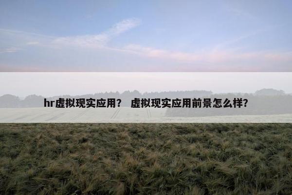 hr虚拟现实应用？ 虚拟现实应用前景怎么样？
