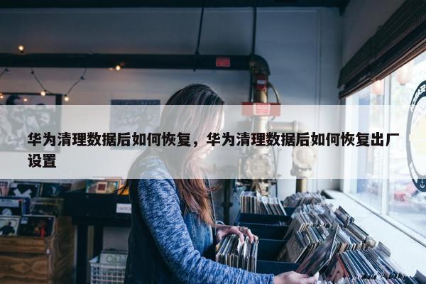 华为清理数据后如何恢复，华为清理数据后如何恢复出厂设置