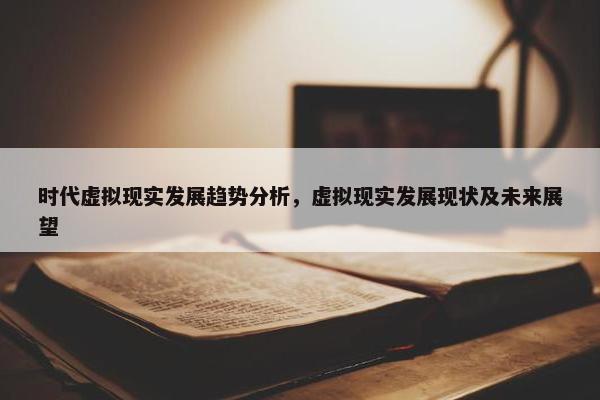时代虚拟现实发展趋势分析，虚拟现实发展现状及未来展望