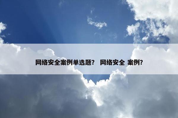 网络安全案例单选题？ 网络安全 案例？