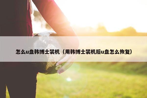 怎么u盘韩博士装机（用韩博士装机后u盘怎么恢复）
